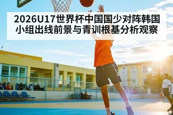 2026U17世界杯中国国少对阵韩国小组出线前景与青训根基分析观察